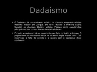 Dadaísmo
!
✤

O Dadaísmo foi um movimento artístico da chamada vanguarda artística
moderna iniciado em Zurique, em 1916, durante a Primeira Guerra
Mundial, no chamado Cabaret Voltaire. Possuía como característica
principal a ruptura com as formas de arte tradicionais. !

✤

Portanto, o dadaísmo foi um movimento com forte conteúdo anárquico. O
próprio nome do movimento deriva de um termo inglês infantil: dadá. Daí,
observa-se a falta de sentido e a quebra com o tradicional deste
movimento. !

!
!

 