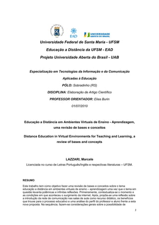  




               Universidade Federal de Santa Maria - UFSM

                    Educação a Distância da UFSM - EAD

               Projeto Universidade Aberta do Brasil - UAB


       Especialização em Tecnologias da Informação e da Comunicação

                                 Aplicadas à Educação

                                PÓLO: Sobradinho (RS)

                    DISCIPLINA: Elaboração de Artigo Científico

                      PROFESSOR ORIENTADOR: Elias Burin

                                        01/07/2010

 

    Educação a Distância em Ambientes Virtuais de Ensino - Aprendizagem,
                         uma revisão de bases e conceitos

    Distance Education in Virtual Environments for Teaching and Learning, a
                            review of bases and concepts  




                                    LAZZARI, Marcele 
     Licenciada no curso de Letras Português/Inglês e respectivas literaturas – UFSM. 

 

RESUMO

Este trabalho tem como objetivo fazer uma revisão de bases e conceitos sobre o tema
educação a distância em ambientes virtuais de ensino – aprendizagem uma vez que o tema em
questão levanta polêmicas e infinitas reflexões. Primeiramente, contextualiza-se o momento e
as condições em que aconteceu o surgimento da internet. Após, propõe-se uma reflexão sobre
a introdução da rede de comunicação nas salas de aula como recurso didático, os benefícios
que trouxe para o processo educativo e uma análise do perfil do professor e aluno frente a esta
nova proposta. Na sequência, fazem-se considerações gerais sobre a possibilidade de

                                                                                             1 
 
 