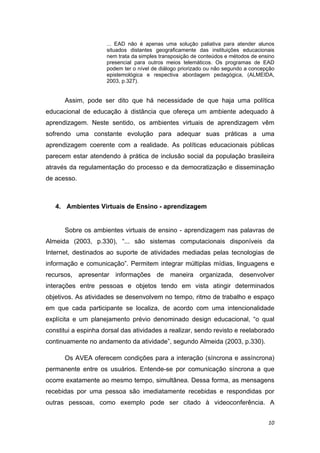 ... EAD não é apenas uma solução paliativa para atender alunos
                     situados distantes geograficamente das instituições educacionais
                     nem trata da simples transposição de conteúdos e métodos de ensino
                     presencial para outros meios telemáticos. Os programas de EAD
                     podem ter o nível de diálogo priorizado ou não segundo a concepção
                     epistemológica e respectiva abordagem pedagógica, (ALMEIDA,
                     2003, p.327). 


      Assim, pode ser dito que há necessidade de que haja uma política
educacional de educação à distância que ofereça um ambiente adequado à
aprendizagem. Neste sentido, os ambientes virtuais de aprendizagem vêm
sofrendo uma constante evolução para adequar suas práticas a uma
aprendizagem coerente com a realidade. As políticas educacionais públicas
parecem estar atendendo à prática de inclusão social da população brasileira
através da regulamentação do processo e da democratização e disseminação
de acesso.  

 

    4. Ambientes Virtuais de Ensino - aprendizagem 


      Sobre os ambientes virtuais de ensino - aprendizagem nas palavras de
Almeida (2003, p.330), “... são sistemas computacionais disponíveis da
Internet, destinados ao suporte de atividades mediadas pelas tecnologias de
informação e comunicação”. Permitem integrar múltiplas mídias, linguagens e
recursos, apresentar informações de maneira organizada, desenvolver
interações entre pessoas e objetos tendo em vista atingir determinados
objetivos. As atividades se desenvolvem no tempo, ritmo de trabalho e espaço
em que cada participante se localiza, de acordo com uma intencionalidade
explícita e um planejamento prévio denominado design educacional, “o qual
constitui a espinha dorsal das atividades a realizar, sendo revisto e reelaborado
continuamente no andamento da atividade”, segundo Almeida (2003, p.330). 

      Os AVEA oferecem condições para a interação (síncrona e assíncrona)
permanente entre os usuários. Entende-se por comunicação síncrona a que
ocorre exatamente ao mesmo tempo, simultânea. Dessa forma, as mensagens
recebidas por uma pessoa são imediatamente recebidas e respondidas por
outras pessoas, como exemplo pode ser citado à videoconferência. A


                                                                                    10 
 
 