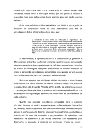 comunicação assíncrona não ocorre exatamente ao mesmo tempo, não-
simultânea. Dessa forma, a mensagem emitida por uma pessoa é recebida e
respondida mais tarde pelas outras. Como exemplo pode ser citado o correio
eletrônico.

       Outra característica é a hipertextualidade que facilita a propagação de
atividades de cooperação entre os seus participantes para fins de
aprendizagem. Sobre o hipertexto pode-se dizer que: 


                     O hipertexto é uma forma de indexação e organização das
                     informações. Exemplos dessa forma estão na Internet e em CD-ROM.
                     Constituiu-se a partir da retomada e transformação de elementos de
                     outras mídias – índice, referências cruzadas, sumário, legendas -,
                     estando nele inclusa a dimensão audiovisual – palavras, imagens,
                     gráficos, sons, movimento. Estes elementos, associados, dão ao
                     documento um aspecto dinâmico e de multimídia (BONILLA, 2002, p.
                     183). 


       A interatividade; a hipertextualidade e a conectividade já garantem o
diferencial dos ambientes. As formas síncronas e assíncronas de comunicação
oferecem aos estudantes a oportunidade de definirem seus próprios caminhos
de acesso às informações desejadas, afastando-se de modelos massivos de
ensino e garantindo aprendizagens personalizas o que parece ser um aspecto
importante e essencial para que o processo tenha qualidade. 

       Sobre os recursos dos ambientes digitais de ensino - aprendizagem
pode-se dizer que são os mesmos da Internet tais como correio, chat, banco de
recursos, fórum etc. Segundo Almeida (2003, p.332), os ambientes possuem
“... a vantagem de proporcionar a gestão da informação segundo critérios pré-
estabelecidos de organização definidos de acordo com as características de
cada software”.

       Quanto aos recursos tecnológicos adequados para o processo
educativo, torna-se necessário a capacitação de profissionais para desenvolvê-
los, devendo haver investimento em formação continuada recomendado para
garantir o aperfeiçoamento docente. Equipes interdisciplinares constituídas por
profissionais da área da educação e programadores de aplicativos com
habilidades na construção e uso destes ambientes são necessários para
desenvolver a educação à distância em ambientes virtuais de ensino -

                                                                                    11 
 
 