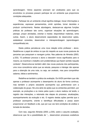 aprendizagem. Vários aspectos precisam ser analisados para que os
envolvidos no processo possam participar de um ambiente que proporcione
condições adequadas.

      Participar de um ambiente virtual significa dialogar, trocar informações e
experiências, expressar pensamentos, omitir opiniões, tomar decisões e
produzir conhecimento. Nestas abordagens, destacam-se algumas funções
práticas do professor tais como, organizar situações de aprendizagem,
planejar, propor atividades, orientar e mediar, disponibilizar materiais, entre
outras. Assim, o aluno desenvolverá capacidades de desenvolver ações,
estabelecer conexões, desenvolver a interaprendizagem (aprendizagem
compartilhada) etc.

      Desta prática percebe-se uma nova relação entre professor - aluno.
Redefine-se o papel de ambos no que diz respeito as suas novas posturas de
parcerias que pesquisam e navegam juntos. Nas palavras de Almeida (2003,
p.333). “O professor provoca o aluno a descobrir novos significados para si
mesmo, ao incentivar o trabalho com problemáticas que fazem sentido naquele
contexto”. Desenvolve-se também além das novas posturas dos participantes,
uma nova consciência sobre que se estuda, pesquisa e interage não apenas
para a obtenção de uma nota, ou seja, ser avaliado, mas para compartilhar
saberes, idéias e sentimentos.

      Redefine-se também a prática de avaliação. Os AVEA permitem que não
apenas o professor acompanhe o desempenho do aluno de forma contínua,
mas também o próprio estudante acompanhe sua performance com a
colaboração do grupo. Há uma série de ações que os ambientes permitem, por
exemplo, as produções e os meios pelos quais o aluno realizou tal tarefa, o
registro das interações, a retomada das etapas do processo, atualizações,
acompanhamento da evolução e etc. O registro destas ações permite que o
professor acompanhe, oriente e identifique dificuldades e possa assim
proporcionar um feedback a ele, que por sua vez terá condições de análise e
tomada de decisões.

      Com isso, segundo Almeida (2003, p.335), sobre o assunto avaliação,
observa-se que há a possibilidade de “... desenvolver processos avaliativos


                                                                             12 
 
 