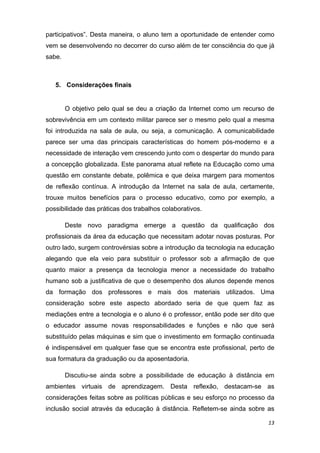 participativos”. Desta maneira, o aluno tem a oportunidade de entender como
vem se desenvolvendo no decorrer do curso além de ter consciência do que já
sabe.

 

    5. Considerações finais 


        O objetivo pelo qual se deu a criação da Internet como um recurso de
sobrevivência em um contexto militar parece ser o mesmo pelo qual a mesma
foi introduzida na sala de aula, ou seja, a comunicação. A comunicabilidade
parece ser uma das principais características do homem pós-moderno e a
necessidade de interação vem crescendo junto com o despertar do mundo para
a concepção globalizada. Este panorama atual reflete na Educação como uma
questão em constante debate, polêmica e que deixa margem para momentos
de reflexão contínua. A introdução da Internet na sala de aula, certamente,
trouxe muitos benefícios para o processo educativo, como por exemplo, a
possibilidade das práticas dos trabalhos colaborativos.

        Deste novo paradigma emerge a questão da qualificação dos
profissionais da área da educação que necessitam adotar novas posturas. Por
outro lado, surgem controvérsias sobre a introdução da tecnologia na educação
alegando que ela veio para substituir o professor sob a afirmação de que
quanto maior a presença da tecnologia menor a necessidade do trabalho
humano sob a justificativa de que o desempenho dos alunos depende menos
da formação dos professores e mais dos materiais utilizados. Uma
consideração sobre este aspecto abordado seria de que quem faz as
mediações entre a tecnologia e o aluno é o professor, então pode ser dito que
o educador assume novas responsabilidades e funções e não que será
substituído pelas máquinas e sim que o investimento em formação continuada
é indispensável em qualquer fase que se encontra este profissional, perto de
sua formatura da graduação ou da aposentadoria.

        Discutiu-se ainda sobre a possibilidade de educação à distância em
ambientes virtuais de aprendizagem. Desta reflexão, destacam-se as
considerações feitas sobre as políticas públicas e seu esforço no processo da
inclusão social através da educação à distância. Refletem-se ainda sobre as

                                                                          13 
 
 