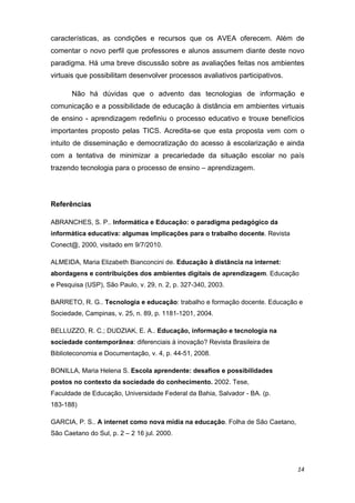 características, as condições e recursos que os AVEA oferecem. Além de
comentar o novo perfil que professores e alunos assumem diante deste novo
paradigma. Há uma breve discussão sobre as avaliações feitas nos ambientes
virtuais que possibilitam desenvolver processos avaliativos participativos.

       Não há dúvidas que o advento das tecnologias de informação e
comunicação e a possibilidade de educação à distância em ambientes virtuais
de ensino - aprendizagem redefiniu o processo educativo e trouxe benefícios
importantes proposto pelas TICS. Acredita-se que esta proposta vem com o
intuito de disseminação e democratização do acesso à escolarização e ainda
com a tentativa de minimizar a precariedade da situação escolar no país
trazendo tecnologia para o processo de ensino – aprendizagem.

 

Referências 

ABRANCHES, S. P.. Informática e Educação: o paradigma pedagógico da
informática educativa: algumas implicações para o trabalho docente. Revista
Conect@, 2000, visitado em 9/7/2010. 

ALMEIDA, Maria Elizabeth Bianconcini de. Educação à distância na internet:
abordagens e contribuições dos ambientes digitais de aprendizagem. Educação
e Pesquisa (USP), São Paulo, v. 29, n. 2, p. 327-340, 2003. 

BARRETO, R. G.. Tecnologia e educação: trabalho e formação docente. Educação e
Sociedade, Campinas, v. 25, n. 89, p. 1181-1201, 2004.  

BELLUZZO, R. C.; DUDZIAK, E. A.. Educação, informação e tecnologia na
sociedade contemporânea: diferenciais à inovação? Revista Brasileira de
Biblioteconomia e Documentação, v. 4, p. 44-51, 2008. 

BONILLA, Maria Helena S. Escola aprendente: desafios e possibilidades
postos no contexto da sociedade do conhecimento. 2002. Tese,
Faculdade de Educação, Universidade Federal da Bahia, Salvador - BA. (p.
183-188) 

GARCIA, P. S.. A internet como nova mídia na educação. Folha de São Caetano,
São Caetano do Sul, p. 2 – 2 16 jul. 2000. 




                                                                               14 
 
 
