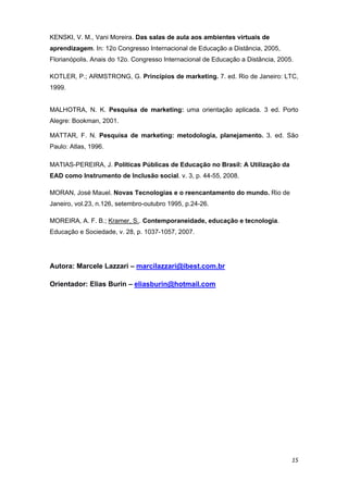 KENSKI, V. M., Vani Moreira. Das salas de aula aos ambientes virtuais de
aprendizagem. In: 12o Congresso Internacional de Educação a Distância, 2005,
Florianópolis. Anais do 12o. Congresso Internacional de Educação a Distância, 2005. 

KOTLER, P.; ARMSTRONG, G. Princípios de marketing. 7. ed. Rio de Janeiro: LTC,
1999.


MALHOTRA, N. K. Pesquisa de marketing: uma orientação aplicada. 3 ed. Porto
Alegre: Bookman, 2001.

MATTAR, F. N. Pesquisa de marketing: metodologia, planejamento. 3. ed. São
Paulo: Atlas, 1996.

MATIAS-PEREIRA, J. Políticas Públicas de Educação no Brasil: A Utilização da
EAD como Instrumento de Inclusão social. v. 3, p. 44-55, 2008. 

MORAN, José Mauel. Novas Tecnologias e o reencantamento do mundo. Rio de
Janeiro, vol.23, n.126, setembro-outubro 1995, p.24-26. 

MOREIRA, A. F. B.; Kramer, S.. Contemporaneidade, educação e tecnologia.
Educação e Sociedade, v. 28, p. 1037-1057, 2007. 




Autora: Marcele Lazzari – marcilazzari@ibest.com.br

Orientador: Elias Burin – eliasburin@hotmail.com




     

 




                                                                                   15 
 
 
