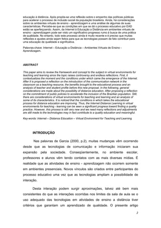 educação à distância. Após propõe-se uma reflexão sobre o empenho das políticas públicas
para acelerar o processo de inclusão social da população brasileira. Ainda, há considerações
sobre os ambientes virtuais de ensino - aprendizagem e uma análise de algumas de suas
características. Percebe-se que as condições em que se dá o processo educativo por EAD
estão se aperfeiçoando. Assim, da Internet à Educação a Distância em ambientes virtuais de
ensino - aprendizagem pode ser visto um significativo progresso rumo à busca de uma prática
de qualidade. No entanto, todo este processo ainda é muito recente e é preciso que muitas
reflexões e ajustes ainda sejam feitos para que as tecnologias possam de fato contribuir para
uma educação de qualidade e significativa. 

Palavras-chave: Internet – Educação a Distância – Ambientes Virtuais de Ensino -
Aprendizagem. 

 

ABSTRACT 

This paper aims to review the framework and concept to the subject in virtual environments for
teaching and learning since the topic raises controversy and endless reflections. First, it
contextualizes the moment and the conditions under which came the emergence of the Internet.
After it is proposed a reflection on the introduction of the communication network in the
classroom as a teaching resource, the benefits brought to the educational process and an
analysis of teacher and student profile before this new proposal. In the following, general
considerations are made about the possibility of distance education. After proposing a reflection
on the commitment of public policies to accelerate the inclusion of the Brazilian population. Still,
there are considerations of virtual environments for teaching and learning and an analysis of
some of its characteristics. It is noticed that the conditions in which takes the educational
process for distance education are improving. Thus, the Internet Distance Learning in virtual
environments for teaching - learning can be seen a significant progress toward finding a quality
practice. However, this process is still very new and we need many reflections and adjustments
are still made to the technologies may in fact contribute to a quality education and meaningful.

Key-words: Internet – Distance Education – Virtual Environment for Teaching and Learning  

         

        INTRODUÇÃO 

            Nas palavras de Garcia (2000, p.2), muitas mudanças vêm ocorrendo
desde que as tecnologias de comunicação e informação iniciaram sua
expansão        pela   sociedade.       Conseqüentemente,            no    ambiente       escolar,
professores e alunos vêm tendo contatos com as mais diversas mídias. É
realidade que as atividades de ensino - aprendizagem não ocorrem somente
em ambientes presenciais. Novos vínculos são criados entre participantes do
processo educativo uma vez que as tecnologias ampliam a possibilidade de
interação.

        Desta interação podem surgir aproximações, talvez até bem mais
consistentes do que as interações ocorridas nos limites da sala de aula se o
uso adequado das tecnologias em atividades de ensino a distância tiver
critérios que garantam um aprendizado de qualidade. O presente artigo

                                                                                                   2 
 
 