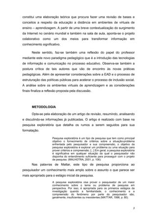 constitui uma elaboração teórica que procura fazer uma revisão de bases e
conceitos a respeito da educação a distância em ambientes de virtuais de
ensino – aprendizagem. A partir de uma breve contextualização do surgimento
da Internet no cenário mundial e também na sala de aula, aponta-se o projeto
colaborativo   como    um     dos    meios     para    transformar      informação       em
conhecimento significativo.

      Neste sentido, faz-se também uma reflexão do papel do professor
mediante este novo paradigma pedagógico que é a introdução das tecnologias
de informação e comunicação no processo educativo. Observa-se também a
postura crítica de tais autores que vão de encontro às novas práticas
pedagógicas. Além de apresentar considerações sobre a EAD e o processo de
estruturação das políticas públicas para acelerar o processo de inclusão social.
A análise sobre os ambientes virtuais de aprendizagem e as considerações
finais finaliza a reflexão proposta pela discussão.

 

       METODOLOGIA

      Opta-se pela elaboração de um artigo de revisão, resumindo, analisando
e discutindo-se informações já publicadas. O artigo é realizado com base na
pesquisa exploratória que detalha os rumos a serem seguidos para sua
formatação.

                      Pesquisa exploratória é um tipo de pesquisa que tem como principal
                      objetivo o fornecimento de critérios sobre a situação-problema
                      enfrentada pelo pesquisador e sua compreensão, o objetivo da
                      pesquisa exploratória é explorar um problema ou uma situação para
                      prover critérios e compreensão. [...] Em geral, a pesquisa exploratória
                      é significativa em qualquer situação da qual o pesquisador não
                      disponha do entendimento suficiente para prosseguir com o projeto
                      de pesquisa. (MALHOTRA, 2001, p. 106).
      Nas palavras de Mattar, este tipo de pesquisa proporciona ao
pesquisador um conhecimento mais amplo sobre o assunto o que parece ser
mais apropriado para o estágio inicial da pesquisa.

                      A pesquisa exploratória visa prover o pesquisador de um maior
                      conhecimento sobre o tema ou problema de pesquisa em
                      perspectiva. Por isso, é apropriada para os primeiros estágios da
                      investigação quando a familiaridade, o conhecimento e a
                      compreensão do fenômeno por parte do pesquisador são,
                      geralmente, insuficientes ou inexistentes (MATTAR, 1996, p. 80).



                                                                                           3 
 
 