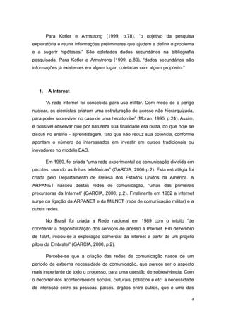 Para Kotler e Armstrong (1999, p.78), “o objetivo da pesquisa
exploratória é reunir informações preliminares que ajudem a definir o problema
e a sugerir hipóteses.” São coletados dados secundários na bibliografia
pesquisada. Para Kotler e Armstrong (1999, p.80), “dados secundários são
informações já existentes em algum lugar, coletadas com algum propósito.”




    1.    A Internet 

         “A rede internet foi concebida para uso militar. Com medo de o perigo
nuclear, os cientistas criaram uma estruturação de acesso não hierarquizada,
para poder sobreviver no caso de uma hecatombe” (Moran, 1995, p.24). Assim,
é possível observar que por natureza sua finalidade era outra, do que hoje se
discuti no ensino - aprendizagem, fato que não reduz sua potência, conforme
apontam o número de interessados em investir em cursos tradicionais ou
inovadores no modelo EAD.

         Em 1969, foi criada “uma rede experimental de comunicação dividida em
pacotes, usando as linhas telefônicas” (GARCIA, 2000 p.2). Esta estratégia foi
criada pelo Departamento de Defesa dos Estados Unidos da América. A
ARPANET nasceu destas redes de comunicação, “umas das primeiras
precursoras da Internet” (GARCIA, 2000, p.2). Finalmente em 1982 a Internet
surge da ligação da ARPANET e da MILNET (rede de comunicação militar) e a
outras redes.

         No Brasil foi criada a Rede nacional em 1989 com o intuito “de
coordenar a disponibilização dos serviços de acesso à Internet. Em dezembro
de 1994, iniciou-se a exploração comercial da Internet a partir de um projeto
piloto da Embratel” (GARCIA, 2000, p.2).

         Percebe-se que a criação das redes de comunicação nasce de um
período de extrema necessidade de comunicação, que parece ser o aspecto
mais importante de todo o processo, para uma questão de sobrevivência. Com
o decorrer dos acontecimentos sociais, culturais, políticos e etc. a necessidade
de interação entre as pessoas, países, órgãos entre outros, que é uma das

                                                                              4 
 
 