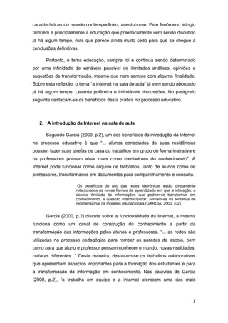 características do mundo contemporâneo, acentuou-se. Este fenômeno atingiu
também e principalmente a educação que polemicamente vem sendo discutido
já há algum tempo, mas que parece ainda muito cedo para que se chegue a
conclusões definitivas.

       Portanto, o tema educação, sempre foi e continua sendo determinado
por uma infinidade de variáveis passível de ilimitadas análises, opiniões e
sugestões de transformação, mesmo que nem sempre com alguma finalidade.
Sobre esta reflexão, o tema “a internet na sala de aula” já vem sendo abordado
já há algum tempo. Levanta polêmica e infindáveis discussões. No parágrafo
seguinte destacam-se os benefícios desta prática no processo educativo.  

 

    2. A introdução da Internet na sala de aula 

       Segundo Garcia (2000, p.2), um dos benefícios da introdução da Internet
no processo educativo é que “... alunos conectados de suas residências
possam fazer suas tarefas de casa ou trabalhos em grupo de forma interativa e
os professores possam atuar mais como mediadores do conhecimento”. A
Internet pode funcionar como arquivo de trabalhos, tanto de alunos como de
professores, transformados em documentos para compartilhamento e consulta.  

                      Os benefícios do uso das redes eletrônicas estão diretamente
                     relacionados às novas formas de aprendizado em que a interação, o
                     acesso ilimitado às informações que podem-se transformar em
                     conhecimento, a questão interdisciplinar, somam-se na tentativa de
                     redimensionar os modelos educacionais (GARCIA, 2000, p.2). 
                      
       Garcia (2000, p.2) discute sobre a funcionalidade da Internet, a mesma
funciona como um canal de construção do conhecimento a partir da
transformação das informações pelos alunos e professores. “... as redes são
utilizadas no processo pedagógico para romper as paredes da escola, bem
como para que aluno e professor possam conhecer o mundo, novas realidades,
culturas diferentes...” Desta maneira, destacam-se os trabalhos colaborativos
que apresentam aspectos importantes para a formação dos estudantes e para
a transformação da informação em conhecimento. Nas palavras de Garcia
(2000, p.2), “o trabalho em equipe e a internet oferecem uma das mais



                                                                                     5 
 
 