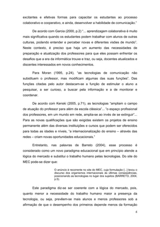 excitantes e efetivas formas para capacitar os estudantes ao processo
colaborativo e cooperativo, e ainda, desenvolver a habilidade de comunicação.”

      De acordo com Garcia (2000, p.2) “... aprendizagem colaborativa é muito
mais significativa quando os estudantes podem trabalhar com alunos de outras
culturas, podendo entender e perceber novas e diferentes visões de mundo”.
Neste contexto, é preciso que haja um aumento das necessidades de
preparação e atualização dos professores para que eles possam enfrentar os
desafios que a era da informática trouxe e traz, ou seja, docentes atualizados e
discentes interessados em novos conhecimentos. 

      Para Moran (1995, p.24), “as tecnologias de comunicação não
substituem o professor, mas modificam algumas das suas funções”. Das
funções citadas pelo autor destacam-se a função de estimular o aluno a
pesquisar, a ser curioso, a buscar pela informação e a de monitorar e
coordenar.  

      De acordo com Kenski (2005, p.71), as tecnologias “ampliam o campo
de atuação do professor para além da escola clássica”... ”o espaço profissional
dos professores, em um mundo em rede, amplia-se ao invés de se extinguir”...
Para as novas qualificações que são exigidas existem os projetos de ensino
permanente além das diversas instituições e cursos que podem ser oferecidos
para todas as idades e níveis, “a internacionalização do ensino – através das
redes – criam novas oportunidades educacionais.” 

      Entretanto, nas palavras de Barreto (2004), esse processo é
considerado como um novo paradigma educacional que em princípio atende a
lógica do mercado e substitui o trabalho humano pelas tecnologias. Do site do
MEC pode-se dizer que: 

                      O anúncio é recorrente no site do MEC, cuja formulação [...] levou o
                      discurso dos organismos internacionais às últimas conseqüências,
                      posicionando as tecnologias no lugar dos sujeitos (BARRETO, 2004,
                      p.5).  
                       
      Este paradigma diz-se ser coerente com a lógica do mercado, pois,
quanto menor a necessidade do trabalho humano maior a presença da
tecnologia, ou seja, prevêem-se mais alunos e menos professores sob a
afirmação de que o desempenho dos primeiros depende menos da formação

                                                                                        6 
 
 