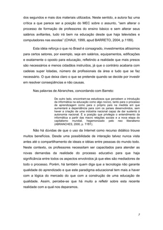 dos segundos e mais dos materiais utilizados. Neste sentido, a autora faz uma
crítica a que parece ser a posição do MEC sobre o assunto, “sem alterar o
processo de formação de professores do ensino básico e sem alterar seus
salários aviltantes, tudo irá bem na educação desde que haja televisões e
computadores nas escolas” (CHAUI, 1999, apud BARRETO, 2004, p.1189).

      Esta idéia reforça o que no Brasil é consagrado, investimentos altíssimos
para certos setores, por exemplo, seja em salários, equipamentos, edificações
e exatamente o oposto para educação, refletindo a realidade que mais presos
são necessários e menos cidadãos instruídos, já que o contrário acabaria com
cadeias super lotadas, número de profissionais da área e tudo que se faz
necessário. O que deixa claro o que se pretende quando se decide por investir
em resolver conseqüências e não causas.

      Nas palavras de Abranches, concordando com Barreto: 

                    De outro lado, encontram-se estudiosos que percebem a introdução
                    da informática na educação como algo nocivo, tanto para o processo
                    de aprendizagem como para o próprio país na medida em que
                    aumentará a dependência para com os países desenvolvidos, sem
                    haver a criação de uma indústria nacional capaz de dar sustento à
                    autonomia nacional. É a posição que privilegia o entendimento da
                    informática a partir das macro relações sociais e a nova etapa do
                    capitalismo mundial, hegemonizado pelo neo liberalismo
                    (ABRANCHES, 2000, p. 1181). 

      Não há dúvidas de que o uso da Internet como recurso didático trouxe
muitos benefícios. Desde uma possibilidade de interação talvez nunca vista
antes até o compartilhamento de ideais e idéias entre pessoas do mundo todo.
Neste contexto, os professores necessitam ser capacitados para atender as
novas demandas da realidade do processo educativo para que haja
significância entre todos os aspectos envolvidos já que eles são mediadores de
todo o processo. Porém, há também quem diga que a tecnologia não garante
qualidade do aprendizado e que este paradigma educacional tem mais a haver
com a lógica do mercado do que com a construção de uma educação de
qualidade. Assim, percebe-se que há muito a refletir sobre esta recente
realidade com a qual nos deparamos. 

 




                                                                                    7 
 
 