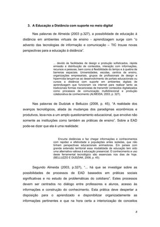 3. A Educação a Distância com suporte no meio digital 

        Nas palavras de Almeida (2003 p.327), a possibilidade de educação à
distância em ambientes virtuais de ensino - aprendizagem surge com “o
advento das tecnologias de informação e comunicação – TIC trouxe novas
perspectivas para a educação à distância”.  


                          ... devido às facilidades de design e produção sofisticados, rápida
                          emissão e distribuição de conteúdos, interação com informações,
                          recursos e pessoas, bem como à flexibilidade do tempo e à quebra de
                          barreiras espaciais. Universidades, escolas, centros de ensino,
                          organizações empresariais, grupos de profissionais de design e
                          hipermídia lançam-se ao desenvolvimento de portais educacionais ou
                          cursos a distância com suporte em ambientes digitais de
                          aprendizagem que funcionam via internet para realizar tanto as
                          tradicionais formas mecanicistas de transmitir conteúdos digitalizados
                          como processos de comunicação multidirecional e produção
                          colaborativa de conhecimento (ALMEIDA, 2003, p. 327). 
     

        Nas palavras de Dudziak e Belluzzo (2008, p. 45). “A realidade dos
avanços tecnológicos, aliada às mudanças dos paradigmas econômicos e
produtivos, leva-nos a um amplo questionamento educacional, que envolve não
somente as instituições como também as práticas de ensino”. Sobre a EAD
pode-se dizer que ela é uma realidade: 


                              Encurta distâncias e faz chegar informações e conhecimentos
                          com rapidez e efetividade a populações antes isoladas, que não
                          tinham perspectivas educacionais animadoras. Em países com
                          grande extensão territorial essa modalidade de educação tem sido
                          uma alternativa valiosa à educação presencial. O conhecimento e uso
                          deste ferramental tecnológico são essenciais nos dias de hoje.
                          (BELLUZZO E DUDZIAK, 2008, p. 45).  


        Segundo Almeida (2003, p.327), “... há que se investigar sobre as
possibilidades   de   processos         de    EAD     baseados       em    práticas    sociais
significativas e no estudo de problemáticas do cotidiano”. Estes processos
devem ser centrados no diálogo entre professores e alunos, acesso às
informações e construção do conhecimento. Esta prática deve despertar a
disposição   para     o     aprendizado       e   disponibilizar     organizadamente         as
informações pertinentes e que na hora certa a interiorização de conceitos


                                                                                              8 
 
 