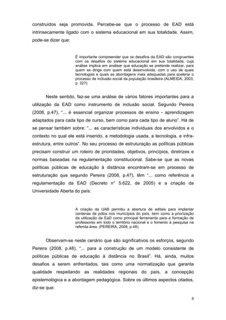 construídos seja promovida. Percebe-se que o processo de EAD está
intrinsecamente ligado com o sistema educacional em sua totalidade. Assim,
pode-se dizer que:  

                           
                       É importante compreender que os desafios da EAD são congruentes
                       com os desafios do sistema educacional em sua totalidade, cuja
                       análise implica em analisar que educação se pretende realizar, para
                       quem se dirige com quem está desenvolvida, com o uso de quais
                       tecnologias e quais as abordagens mais adequadas para acelerar o
                       processo de inclusão social da população brasileira (ALMEIDA, 2003,
                       p. 327). 
 

      Neste sentido, faz-se uma análise de vários fatores importantes para a
utilização da EAD como instrumento de inclusão social. Segundo Pereira
(2008, p.47), “... é essencial organizar processos de ensino - aprendizagem
adaptados para cada tipo de curso, bem como para cada tipo de aluno”. Há de
se pensar também sobre: “... as características individuais dos envolvidos e o
contexto no qual ele está inserido, a metodologia usada, a tecnologia, e infra-
estrutura, entre outros”. No seu processo de estruturação as políticas públicas
precisam construir um roteiro de prioridades, objetivos, princípios, diretrizes e
normas baseadas na regulamentação constitucional. Sabe-se que as novas
políticas públicas de educação à distância encontram-se em processo de
estruturação que segundo Pereira (2008, p.47), têm “... como referência a
regulamentação da EAD (Decreto n° 5.622, de 2005) e a criação da
Universidade Aberta do país: 


                       A criação da UAB permitiu a abertura de editais para implantar
                       centenas de pólos nos municípios do país, bem como a priorização
                       da utilização da EaD como principal ferramenta para a formação de
                       professores em todo o território nacional e o fomento à pesquisa na
                       referida área. (PEREIRA, 2008, p.48). 


      Observam-se neste cenário que são significativos os esforços, segundo
Pereira (2008, p.48), “... para a construção de um modelo consistente de
políticas públicas de educação à distância no Brasil”. Há, ainda, muitos
desafios a serem enfrentados, tais como uma normatização que garanta
qualidade respeitando as realidades regionais do país, a concepção
epistemológica e a abordagem pedagógica. Sobre os últimos aspectos citados,
diz-se que: 

                                                                                        9 
 
 