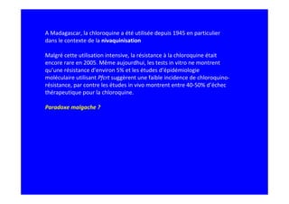 A Madagascar, la chloroquine a été utilisée depuis 1945 en particulier
dans le contexte de la nivaquinisation

Malgré cette utilisation intensive, la résistance à la chloroquine était
encore rare en 2005. Même aujourdhui, les tests in vitro ne montrent
qu’une résistance d’environ 5% et les études d’épidémiologie
moléculaire utilisant Pfcrt suggèrent une faible incidence de chloroquino-
résistance, par contre les études in vivo montrent entre 40-50% d’échec
thérapeutique pour la chloroquine.

Paradoxe malgache ?
 
