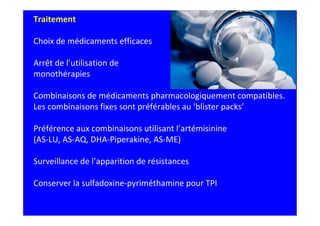 Traitement

Choix de médicaments efficaces

Arrêt de l’utilisation de
monothérapies

Combinaisons de médicaments pharmacologiquement compatibles.
Les combinaisons fixes sont préférables au ‘blister packs’

Préférence aux combinaisons utilisant l’artémisinine
(AS-LU, AS-AQ, DHA-Piperakine, AS-ME)

Surveillance de l’apparition de résistances

Conserver la sulfadoxine-pyriméthamine pour TPI
 