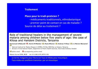 Traitement

              Place pour le tradi-praticien ?
                  - médicaments traditionnels, ethnobotanique
                  - premier point de contact en cas de maladie ?
              Source de délai au traitement ?




Le terme malgache pour fièvre est Tazo et Moka pour moustique:
Tazo-moka est unefièvre transmise par un moustique
 