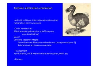 Contrôle, élimination, éradication



-Volonté politique, internationale mais surtout
nationale et communautaire

-Outils nécessaires:
Médicaments (primaquine et tafénoquine,
         cure éradicatrice)
Vaccin
Contrôle vectoriel intégré
    Surveillance et détection active des cas (asymptomatiques ?)
    Education et accès communautaire

-Financement
Fonds Global, Bill & Melinda Gates Foundation, OMS, etc

- Risques
 