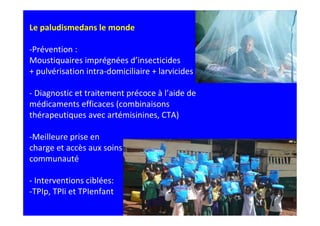 Le paludismedans le monde

-Prévention :
Moustiquaires imprégnées d’insecticides
+ pulvérisation intra-domiciliaire + larvicides

- Diagnostic et traitement précoce à l’aide de
médicaments efficaces (combinaisons
thérapeutiques avec artémisinines, CTA)

-Meilleure prise en
charge et accès aux soins au niveau de la
communauté

- Interventions ciblées:
-TPIp, TPIi et TPIenfant
 