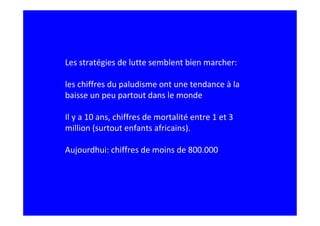 Les stratégies de lutte semblent bien marcher:

les chiffres du paludisme ont une tendance à la
baisse un peu partout dans le monde

Il y a 10 ans, chiffres de mortalité entre 1 et 3
million (surtout enfants africains).

Aujourdhui: chiffres de moins de 800.000
 