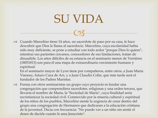
 Cuando Marcelino tiene 14 años, un sacerdote de paso por su casa, le hace
descubrir que Dios le llama al sacerdocio. Marcelino, cuya escolaridad había
sido muy deficiente, se pone a estudiar con todo ardor "porque Dios lo quiere",
mientras sus parientes cercanos, conocedores de sus limitaciones, tratan de
disuadirle. Los años difíciles de su estancia en el seminario menor de Verriéres
(18051813) son para él una etapa de extraordinario crecimiento humano y
espiritual.
En el seminario mayor de Lyon tiene por compañeros, entre otros, a Juan María
Vianney, futuro Cura de Ars, y a Juan Claudio Colin, que más tarde será el
fundador de los Padres Maristas.
 Forma con otros seminaristas un grupo cuyo proyecto es fundar una
congregación que comprendiera sacerdotes, religiosas y una orden tercera, que
llevaría el nombre de María, la "Sociedad de María", cuya finalidad sería
recristianizar la sociedad civil. Conmovido por la miseria cultural y espiritual
de los niños de los pueblos, Marcelino siente la urgencia de crear dentro del
grupo una congregación de Hermanos que dedicaran a la educación cristiana
de la juventud. Decía con frecuencia: "No puedo ver a un niño sin sentir el
deseo de decirle cuanto le ama Jesucristo".
SU VIDA
 