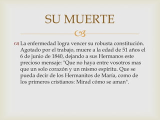 
 La enfermedad logra vencer su robusta constitución.
Agotado por el trabajo, muere a la edad de 51 años el
6 de junio de 1840, dejando a sus Hermanos este
precioso mensaje: "Que no haya entre vosotros mas
que un solo corazón y un mismo espíritu. Que se
pueda decir de los Hermanitos de María, como de
los primeros cristianos: Mirad cómo se aman".
SU MUERTE
 