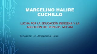MARCELINO HALIRE
CUCHILLO
LUCHA POR LA EDUCACIÓN INDÍGENA Y LA
ABOLICIÓN DEL PONGOS, MIT’ANI
Expositor: Lic. Alejandrino Halire
 