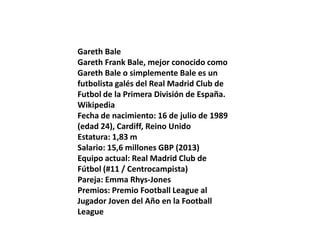 Gareth Bale
Gareth Frank Bale, mejor conocido como
Gareth Bale o simplemente Bale es un
futbolista galés del Real Madrid Club de
Futbol de la Primera División de España.
Wikipedia
Fecha de nacimiento: 16 de julio de 1989
(edad 24), Cardiff, Reino Unido
Estatura: 1,83 m
Salario: 15,6 millones GBP (2013)
Equipo actual: Real Madrid Club de
Fútbol (#11 / Centrocampista)
Pareja: Emma Rhys-Jones
Premios: Premio Football League al
Jugador Joven del Año en la Football
League

 