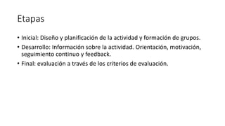 Etapas
• Inicial: Diseño y planificación de la actividad y formación de grupos.
• Desarrollo: Información sobre la actividad. Orientación, motivación,
seguimiento continuo y feedback.
• Final: evaluación a través de los criterios de evaluación.
 