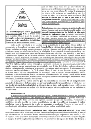 Já a estratificação por classes é a existente
em nossa sociedade. Nela, a divisão social
por camadas deixa de estar tão associada
às funções sociais exercidas para estar mais
ligada ao poder econômico do indivíduo.
Enquanto, no regime de castas, mesmo
que um xátria fosse mais rico que um brâmane, ele
permaneceria sendo inferior socialmente, pois sua função
social era vista como inferior. No regime de estamentos,
do mesmo modo, ainda que um burguês fosse mais rico
do que um nobre, ele teria menos status socialmente. No
sistema de classes, por sua vez, o que importa é o
componente financeiro: os mais ricos compõem a classe
alta, os mais pobres a classe baixa, e os que estão entre
ambos, a classe média.
Naturalmente, por isso mesmo, a estratificação por
classes é aquela onde a mobilidade social é maior, pois
depende fundamentalmente do dinheiro e não tanto
das funções sociais exercidas. No entanto, vale ressaltar
que, para que ocorra mobilidade social dentro de uma
sociedade, medidas devem ser tomadas para que se
diminua a desigualdade social, dando oportunidades aos
grupos historicamente desfavorecidos.
Outro ponto importante a se ressaltar sobre estratificação é que vários fatores podem ser
considerados na formação da hierarquia social. Segundo Marx, a divisão da sociedade em classes não está
ligada a renda (apesar de essa ser determinante no modo de vida que o indivíduo levará) e sim à posição que
o indivíduo ocupa nas relações de produção. Se o indivíduo detem o controle dos meios de produção ele é
burguês, se o indivíduo tem que vender sua força de trabalho para sobreviver ele é proletário. Já para Weber
a estratificação depende não só do fator financeiro, como também do prestígio e poder. Assim Weber
mobiliza as esferas da política, da cultura e da economia para estabelecer uma complexa relação entre
atributos que posicionarão o indivíduo na hierarquia social, ressaltando que cada momento histórico tem
sua dinâmica própria nessa relação, privilegiando um aspecto sobre outro. "A Teoria da Classe Ociosa", de
Thorstein Veblen, explora como a ostentação e o consumo conspícuo são usados para demonstrar status
social e riqueza. Veblen argumenta que, em sociedades com divisão do trabalho, a classe ociosa, ao se
dedicar a atividades não produtivas e ao consumo extravagante, estabelece padrões de comportamento e
gosto para as classes inferiores. Em "A Teoria da Classe Ociosa", Veblen demonstra como o consumo
facilmente notado e o lazer não produtivos são usados pela classe ociosa para manter sua posição social e
como essa classe influencia os padrões de consumo e comportamento das demais classes sociais. Sendo
assim, nas sociedades modernas, a estratificação social pode ser analisadas de múltiplas perspectivas, sendo,
obviamente, o aspecto financeiro o mais relevante.
Em outras palavras, Veblen observa que, nas sociedades de consumo, há um comportamento
generalizado de compra de bens caros, não por sua função manifesta (sua utilidade prática), mas por
sua função latente (indireta, implícita): a afirmação de um status mais elevado. Assim, verifica-se um
paradoxo: há quem compre um produto pelo fato de ser caro, e não necessariamente por sua qualidade ou
função prática.
Mobilidade social
A mobilidade social é um conceito sociológico que diz respeito à mudança de posição dos indivíduos
ou grupos sociais no âmbito de uma determinada estrutural social hierárquica. A palavra mobilidade é
proveniente do verbo latino movere, que significa deslocar, colocar em movimento. Comumente a
mobilidade social é medida em termos quantitativos, ou seja, traduzida em mudanças de ordem
econômica como o incremento de renda ou mudanças ocupacionais. Também se pode medir a
mobilidade pela utilização do conceito de classe social para analisar a mobilidade social.
É importante observar que a mobilidade social é típica das sociedades modernas, já que outros
modelos de estratificação (como o de castas ou estamentos) não permitiam aos indivíduos mudar de posição
que era definida em seu nascimento. Com o estabelecimento de relações de produção mais estáveis, a ideia
de ascensão social foi utilizada muitas vezes como motivadora das classes trabalhadoras. Enquanto a rigidez
de modelos de estratificação anteriores se baseava em justificativas ideológicas, no sistema de classes é a
 
