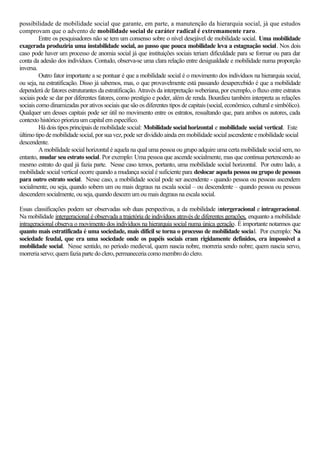 possibilidade de mobilidade social que garante, em parte, a manutenção da hierarquia social, já que estudos
comprovam que o advento de mobilidade social de caráter radical é extremamente raro.
Entre os pesquisadores não se tem um consenso sobre o nível desejável de mobilidade social. Uma mobilidade
exagerada produziria uma instabilidade social, ao passo que pouca mobilidade leva a estagnação social. Nos dois
caso pode haver um processo de anomia social já que instituições sociais teriam dificuldade para se formar ou para dar
conta da adesão dos indivíduos. Contudo, observa-se uma clara relação entre desigualdade e mobilidade numa proporção
inversa.
Outro fator importante a se pontuar é que a mobilidade social é o movimento dos indivíduos na hierarquia social,
ou seja, na estratificação. Disso já sabemos, mas, o que provavelmente está passando desapercebido é que a mobilidade
dependerá de fatores estruturantes da estratificação. Através da interpretação weberiana, por exemplo, o fluxo entre estratos
sociais pode se dar por diferentes fatores, como prestígio e poder, além de renda. Bourdieu também interpreta as relações
sociais como dinamizadas por ativos sociais quesão os diferentes tipos de capitais (social,econômico,cultural e simbólico).
Qualquer um desses capitais pode ser útil no movimento entre os estratos, ressaltando que, para ambos os autores, cada
contexto histórico priorizaumcapitalem específico.
Há dois tipos principaisdemobilidadesocial: Mobilidade socialhorizontal e mobilidade social vertical. Este
último tipo demobilidadesocial,porsua vez,podeserdivididoaindaem mobilidade socialascendente emobilidade social
descendente.
A mobilidade social horizontal é aquela na qual uma pessoa ou grupo adquire uma certa mobilidade social sem, no
entanto, mudar seu estrato social. Por exemplo: Uma pessoa que ascende socialmente, mas que continua pertencendo ao
mesmo estrato do qual já fazia parte. Nesse caso temos, portanto, uma mobilidade social horizontal. Por outro lado, a
mobilidade social vertical ocorre quando a mudança social é suficiente para deslocar aquela pessoa ou grupo de pessoas
para outro estrato social. Nesse caso, a mobilidade social pode ser ascendente - quando pessoa ou pessoas ascendem
socialmente, ou seja, quando sobem um ou mais degraus na escala social – ou descendente – quando pessoa ou pessoas
descendem socialmente,ouseja,quandodescemum oumaisdegrausna escala social.
Essas classificações podem ser observadas sob duas perspectivas, a da mobilidade intergeracional e intrageracional.
Na mobilidade intergeracional é observada a trajetória de indivíduos através de diferentes gerações, enquanto a mobilidade
intrageracional observa o movimento dos indivíduos na hierarquia social numa única geração. É importante notarmos que
quanto mais estratificada é uma sociedade, mais difícil se torna o processo de mobilidade social. Por exemplo: Na
sociedade feudal, que era uma sociedade onde os papéis sociais eram rigidamente definidos, era impossível a
mobilidade social. Nesse sentido, no período medieval, quem nascia nobre, morreria sendo nobre; quem nascia servo,
morreriaservo;quem faziaparte doclero,permaneceria comomembrodoclero.
 