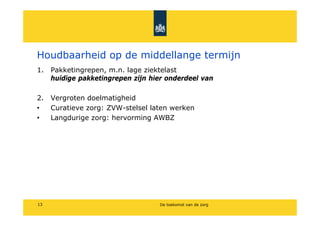 Houdbaarheid op de middellange termijn
1. Pakketingrepen, m.n. lage ziektelast
   huidige pakketingrepen zijn hier onderdeel van

2. Vergroten doelmatigheid
?  Curatieve zorg: ZVW-stelsel laten werken
?  Langdurige zorg: hervorming AWBZ




13                                De toekomst van de zorg
 