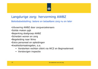 Langdurige zorg: hervorming AWBZ
Beleidsdoelstelling: betere en betaalbare zorg nu en later

?Uitvoering AWBZ door zorgverzekeraars
?Solide maken pgb
?Beperking doelgroep AWBZ
?Scheiden wonen en zorg
?Begeleiding naar Wmo
?Extra personeel en opleidingen
?Kwaliteitsmaatregelen, o.a.
       Versterken rechten cli?nt via WCZ en Beginselenwet
       Verstevigen inspectie




15                                 De toekomst van de zorg
 