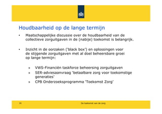 Houdbaarheid op de lange termijn
?    Maatschappelijke discussie over de houdbaarheid van de
     collectieve zorguitgaven in de (nabije) toekomst is belangrijk.

?    Inzicht in de oorzaken (black box) en oplossingen voor
     de stijgende zorguitgaven met al doel beheersbare groei
     op lange termijn:

      ?   VWS-Financi?n taskforce beheersing zorguitgaven
      ?   SER-adviesaanvraag betaalbare zorg voor toekomstige
          generaties
      ?   CPB Onderzoeksprogramma Toekomst Zorg




16                                   De toekomst van de zorg
 