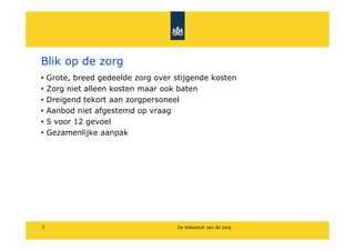 Blik op de zorg
?   Grote, breed gedeelde zorg over stijgende kosten
?   Zorg niet alleen kosten maar ook baten
?   Dreigend tekort aan zorgpersoneel
?   Aanbod niet afgestemd op vraag
?   5 voor 12 gevoel
?   Gezamenlijke aanpak




3                                    De toekomst van de zorg
 