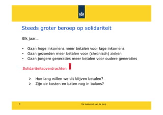 Steeds groter beroep op solidariteit
    Elk jaar

    ?   Gaan hoge inkomens meer betalen voor lage inkomens
    ?   Gaan gezonden meer betalen voor (chronisch) zieken
    ?   Gaan jongere generaties meer betalen voor oudere generaties

    Solidariteitsoverdrachten

            Hoe lang willen we dit blijven betalen?
            Zijn de kosten en baten nog in balans?




9                                     De toekomst van de zorg
 