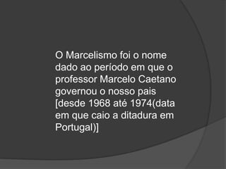 O Marcelismo foi o nome
dado ao período em que o
professor Marcelo Caetano
governou o nosso pais
[desde 1968 até 1974(data
em que caio a ditadura em
Portugal)]
 