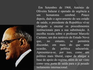Em Setembro de 1968, António de
Oliveira Salazar é operado de urgência a
um hematoma cerebral. Pouco
depois, dado o agravamento do seu estado
de saúde, o presidente da Republica vê-se
obrigado a encetar os procedimentos
institucionais para a sua substituição. A
escolha recaiu sobre o professor Marcelo
Caetano, um dos notáveis do Estado Novo
que, no entanto, se permitira
discordar, em mais do que uma
ocasião, da politica salazarista.
Apresentava-se, por isso, como um
politico mais liberal, capaz de alargar a
base de apoio do regime, além de ser visto
como uma porta de saída para o já pesado
isolamento internacional.
 