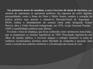 Nos primeiros meses de mandato, o novo Governo dá sinais de abertura, que
enchem de esperanças os opositores políticos: faz regressar do exílio algumas
personalidades, como o bispo do Porto e Mário Soares, modera a actuação da
polícia política (que passara a chamar-se Direcção-Geral de Segurança -
DGS), ordena o abrandamento da censura (mais tarde designada Exame
Prévio), abre a União Nacional (rebaptizada, em 1970, Acção Nacional Popular -
ANP) a sensibilidades políticas mais liberais.
Foi neste c1ima de mudança, que ficou conhecido como «primavera marcelista»,
que se prepararam as eleições legislativas de 1969. Procurando legitimá-las aos
olhos da opinião pública, o Governo alargou o sufrágio feminino (a todas as
mulheres escolarizadas), permitiu maior liberdade de campanha à oposição, bem
como a consulta dos cadernos eleitorais e a fiscalização das mesas de voto.
 