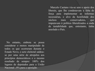 No entanto, embora se possa
considerar o menos manipulado de
todos os que ocorreram durante o
Estado Novo, o acto eleitoral saldou-
se por uma série de atropelos aos
princípios democráticos e o mesmo
resultado de sempre: 100% dos
lugares de deputados para a União
Nacional ; 0% para a oposição.
Marcelo Caetano viu-se sem o apoio dos
liberais, que Ihe condenavam a falta de
força para implementar as reformas
necessárias, e alvo da hostilidade dos
núcleos mais conservadores, que
imputavam à política liberalizados a onda
de instabilidade que, entretanto, tinha
assolado o País.
 