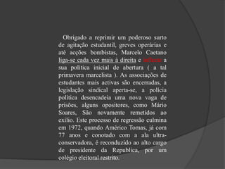 Obrigado a reprimir um poderoso surto
de agitação estudantil, greves operárias e
até acções bombistas, Marcelo Caetano
liga-se cada vez mais à direita e inflecte a
sua política inicial de abertura ( a tal
primavera marcelista ). As associações de
estudantes mais activas são encerradas, a
legislação sindical aperta-se, a polícia
política desencadeia uma nova vaga de
prisões, alguns opositores, como Mário
Soares, São novamente remetidos ao
exílio. Este processo de regressão culmina
em 1972, quando Américo Tomas, já com
77 anos e conotado com a ala ultra-
conservadora, é reconduzido ao alto cargo
de presidente da Republica, por um
colégio eleitoral restrito.
 