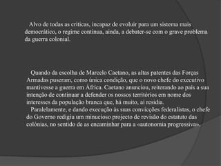 Alvo de todas as criticas, incapaz de evoluir para um sistema mais
democrático, o regime continua, ainda, a debater-se com o grave problema
da guerra colonial.
Quando da escolha de Marcelo Caetano, as altas patentes das Forças
Armadas puseram, como única condição, que o novo chefe do executivo
mantivesse a guerra em África. Caetano anunciou, reiterando ao país a sua
intenção de continuar a defender os nossos territórios em nome dos
interesses da população branca que, há muito, aí residia.
Paralelamente, e dando execução às suas convicções federalistas, o chefe
do Governo redigiu um minucioso projecto de revisão do estatuto das
colónias, no sentido de as encaminhar para a «autonomia progressiva».
 