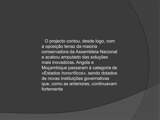 O projecto contou, desde logo, com
a oposição tenaz da maioria
conservadora da Assembleia Nacional
e acabou amputado das soluções
mais inovadoras. Angola e
Moçambique passaram à categoria de
«Estados honoríficos», sendo dotados
de novas instituições governativas
que, como as anteriores, continuavam
fortemente
 