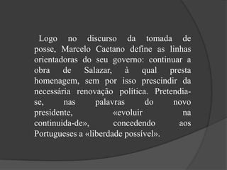 Logo no discurso da tomada de posse, Marcelo Caetano define as linhas orientadoras do seu governo: continuar a obra de Salazar, à qual presta homenagem, sem por isso prescindir da necessária renovação política. Pretendia-se, nas palavras do novo presidente, «evoluir na continuida­de», concedendo aos Portugueses a «liberdade possível». 