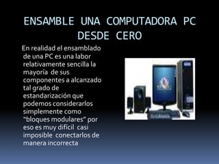 ENSAMBLE UNA COMPUTADORA PC    DESDE CEROEn realidad el ensamblado  de una PC es una labor relativamente sencilla la mayoría  de sus  componentes a alcanzado  tal grado de estandarización que  podemos considerarlos simplemente como “bloques modulares” por eso es muy difícil  casi imposible  conectarlos de manera incorrecta 