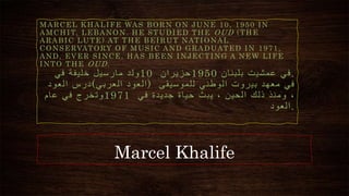 Marcel Khalife
MARCEL KHALIFE WAS BORN ON JUNE 10, 1950 IN
AMCHIT, LEBANON. HE STUDIED THE OUD (THE
ARABIC LUTE) AT THE BEIRUT NATIONAL
CONSERVATORY OF MUSIC AND GRADUATED IN 1971,
AND, EVER SINCE, HAS BEEN INJECTING A NEW LIFE
INTO THE OUD.
‫ولد‬
‫مارسيل‬
‫خليفة‬
‫في‬ 10 ‫حزيران‬1950 ‫في‬
‫عمشيت‬
‫بلبنان‬ .
‫درس‬
‫العود‬ ( ‫العود‬
‫العربي‬ ) ‫في‬
‫معهد‬
‫بيروت‬
‫الوطني‬
‫للموسيقى‬
‫وتخرج‬
‫في‬
‫عام‬ 1971 ،
‫ومنذ‬
‫ذلك‬
‫الحين‬
،
‫يبث‬
‫حياة‬
‫جديدة‬
‫في‬
‫العود‬.
 