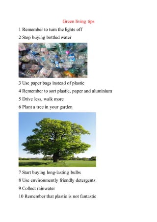 Green living tips
1 Remember to turn the lights off
2 Stop buying bottled water
3 Use paper bags instead of plastic
4 Remember to sort plastic, paper and aluminium
5 Drive less, walk more
6 Plant a tree in your garden
7 Start buying long-lasting bulbs
8 Use environmently friendly detergents
9 Collect rainwater
10 Remember that plastic is not fantastic
 