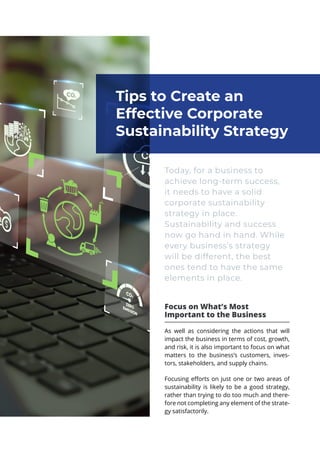 Today, for a business to
achieve long-term success,
it needs to have a solid
corporate sustainability
strategy in place.
Sustainability and success
now go hand in hand. While
every business’s strategy
will be different, the best
ones tend to have the same
elements in place.
Focus on What’s Most
Important to the Business
As well as considering the actions that will
impact the business in terms of cost, growth,
and risk, it is also important to focus on what
matters to the business’s customers, inves-
tors, stakeholders, and supply chains.
Focusing efforts on just one or two areas of
sustainability is likely to be a good strategy,
rather than trying to do too much and there-
fore not completing any element of the strate-
gy satisfactorily.
Tips to Create an
Effective Corporate
Sustainability Strategy
 