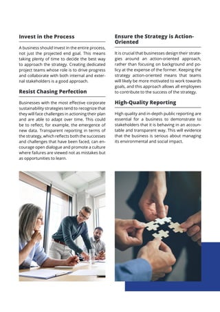 Invest in the Process
A business should invest in the entire process,
not just the projected end goal. This means
taking plenty of time to decide the best way
to approach the strategy. Creating dedicated
project teams whose role is to drive progress
and collaborate with both internal and exter-
nal stakeholders is a good approach.
Resist Chasing Perfection
Businesses with the most effective corporate
sustainability strategies tend to recognize that
they will face challenges in actioning their plan
and are able to adapt over time. This could
be to reflect, for example, the emergence of
new data. Transparent reporting in terms of
the strategy, which reflects both the successes
and challenges that have been faced, can en-
courage open dialogue and promote a culture
where failures are viewed not as mistakes but
as opportunities to learn.
Ensure the Strategy is Action-
Oriented
It is crucial that businesses design their strate-
gies around an action-oriented approach,
rather than focusing on background and po-
licy at the expense of the former. Keeping the
strategy action-oriented means that teams
will likely be more motivated to work towards
goals, and this approach allows all employees
to contribute to the success of the strategy.
High-Quality Reporting
High quality and in-depth public reporting are
essential for a business to demonstrate to
stakeholders that it is behaving in an accoun-
table and transparent way. This will evidence
that the business is serious about managing
its environmental and social impact.
 