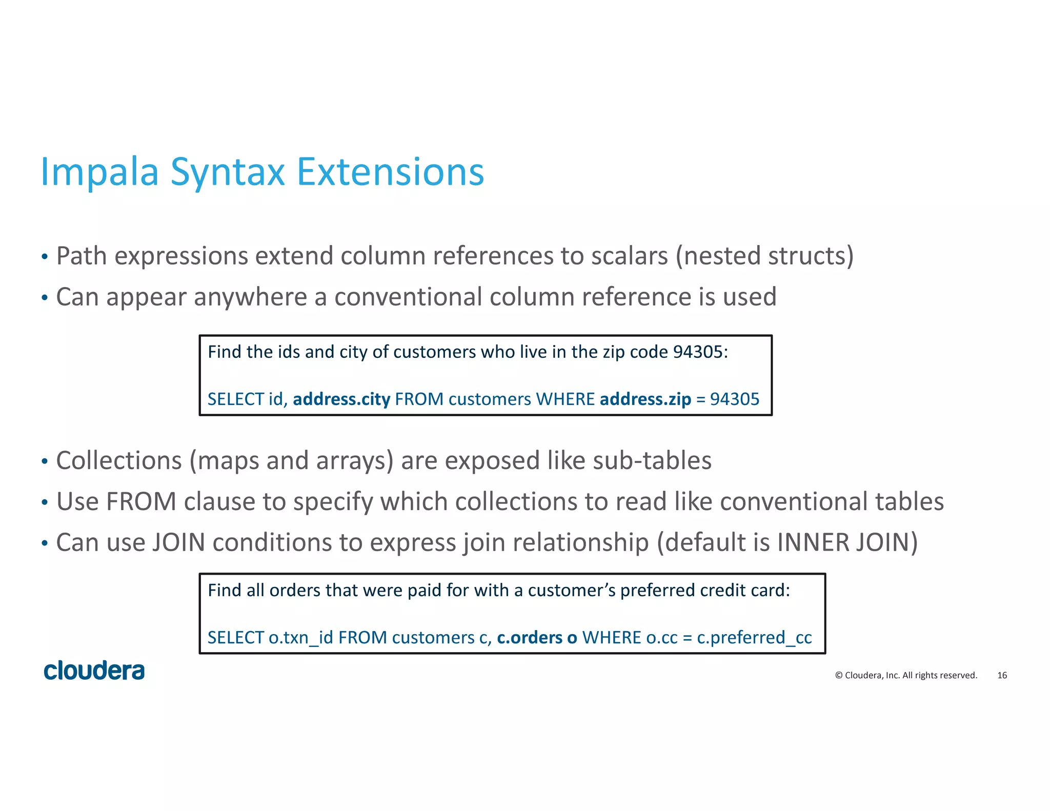 16© Cloudera, Inc. All rights reserved.
Impala Syntax Extensions
• Path expressions extend column references to scalars (nested structs)
• Can appear anywhere a conventional column reference is used
• Collections (maps and arrays) are exposed like sub-tables
• Use FROM clause to specify which collections to read like conventional tables
• Can use JOIN conditions to express join relationship (default is INNER JOIN)
Find the ids and city of customers who live in the zip code 94305:
SELECT id, address.city FROM customers WHERE address.zip = 94305
Find all orders that were paid for with a customer’s preferred credit card:
SELECT o.txn_id FROM customers c, c.orders o WHERE o.cc = c.preferred_cc
 