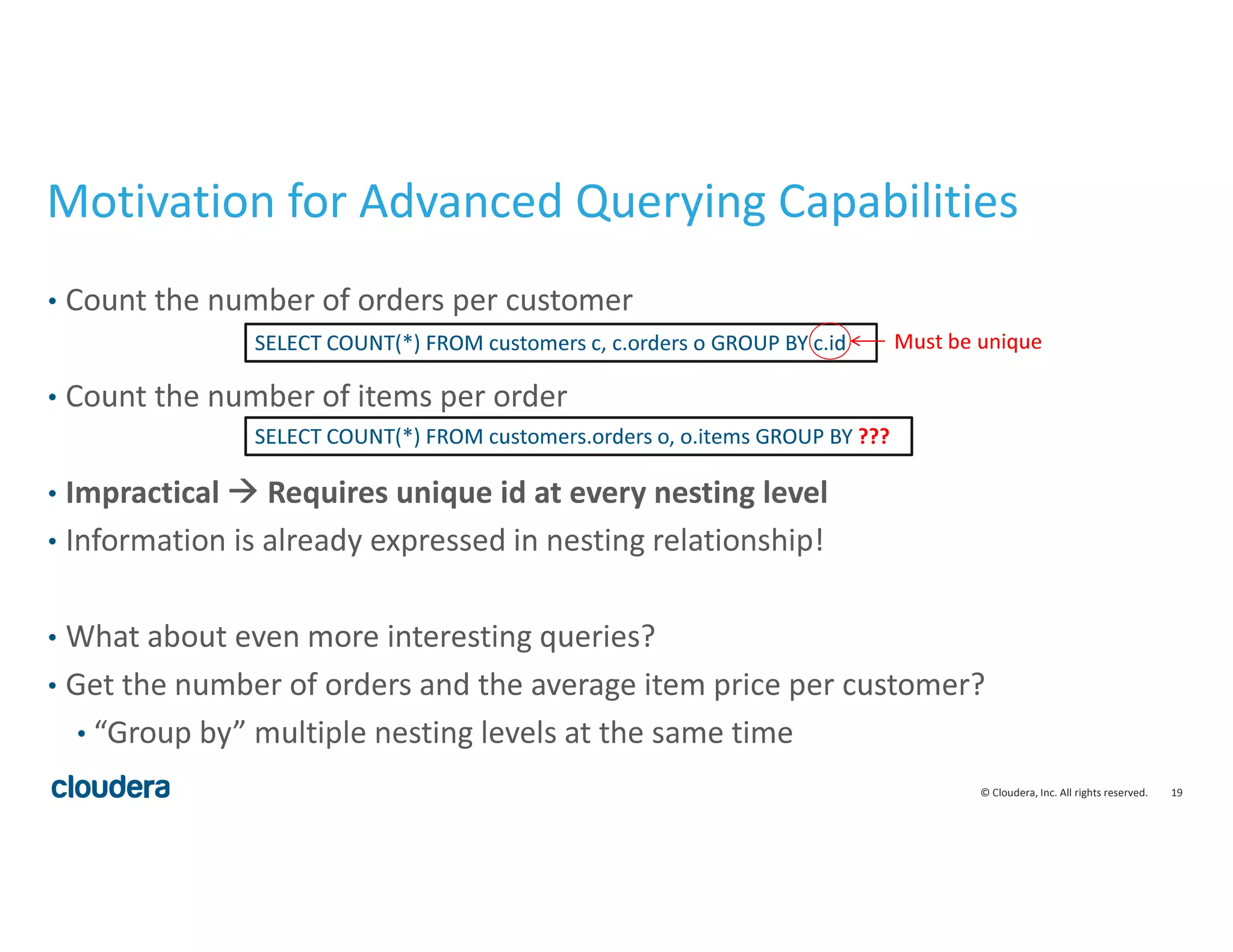 19© Cloudera, Inc. All rights reserved.
Motivation for Advanced Querying Capabilities
• Count the number of orders per customer
• Count the number of items per order
• Impractical Requires unique id at every nesting level
• Information is already expressed in nesting relationship!
• What about even more interesting queries?
• Get the number of orders and the average item price per customer?
• “Group by” multiple nesting levels at the same time
SELECT COUNT(*) FROM customers c, c.orders o GROUP BY c.id
SELECT COUNT(*) FROM customers.orders o, o.items GROUP BY ???
Must be unique
 