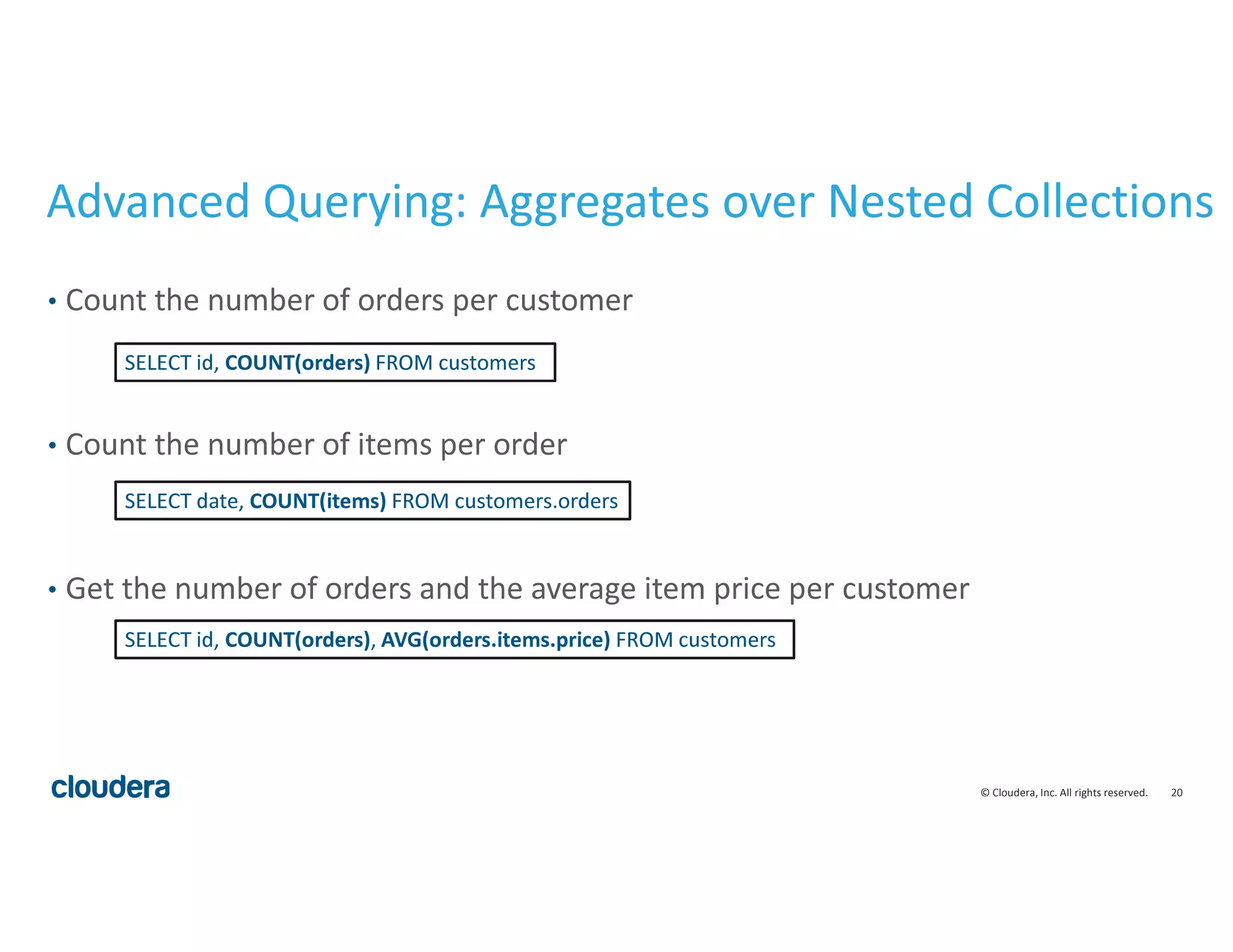 20© Cloudera, Inc. All rights reserved.
Advanced Querying: Aggregates over Nested Collections
• Count the number of orders per customer
• Count the number of items per order
• Get the number of orders and the average item price per customer
SELECT id, COUNT(orders) FROM customers
SELECT date, COUNT(items) FROM customers.orders
SELECT id, COUNT(orders), AVG(orders.items.price) FROM customers
 